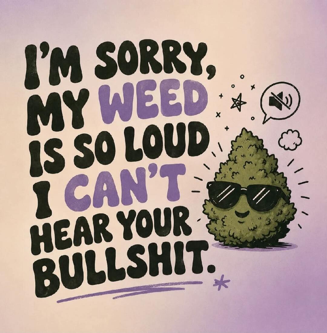 I'm sorry, my weed is so loud I can't hear your bullshit.