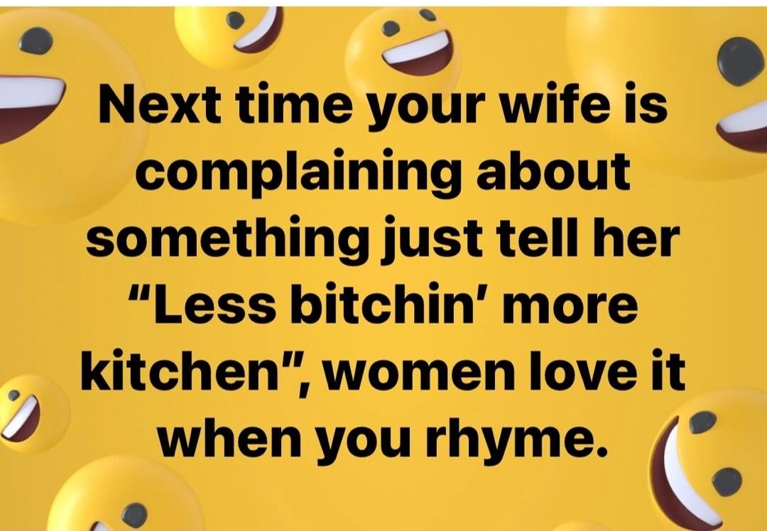 N Next time your wife is complaining about something just tell her Less bitchin more kitchen women love it 4 when you rhyme