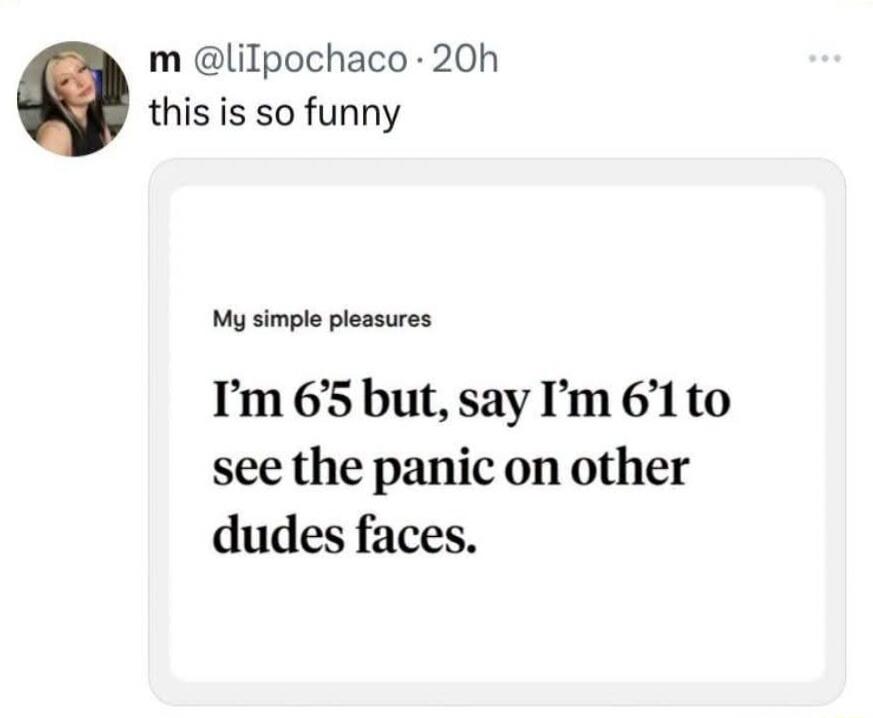 this is so funny. My simple pleasures: I'm 6'5 but, say I'm 6'1 to see the panic on other dudes faces.