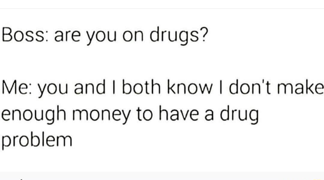 Boss are you on drugs Me you and both know dont make enough money to have a drug problem