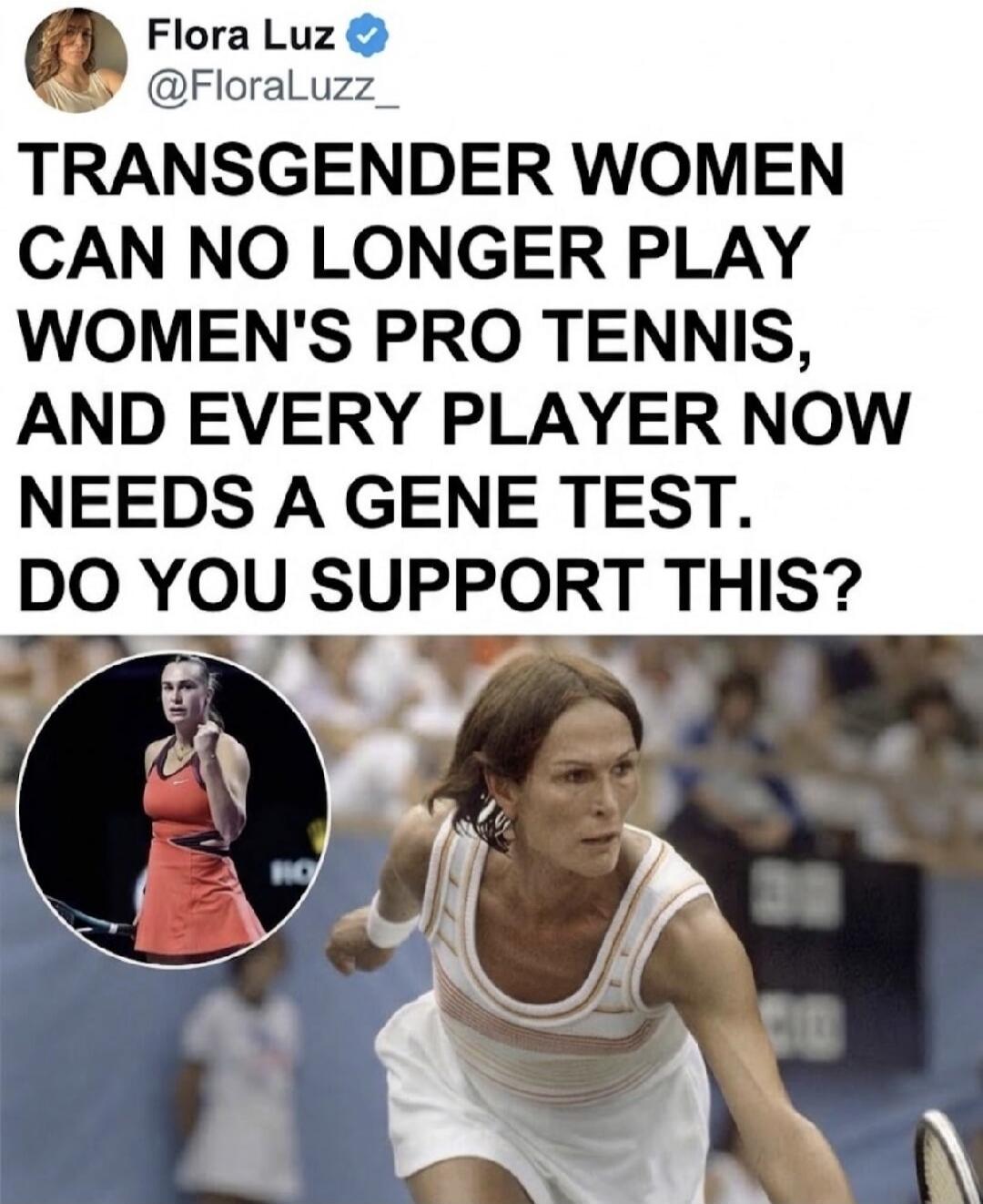 Flora Luz @FloraLuzz_ TRANSGENDER WOMEN CAN NO LONGER PLAY WOMEN'S PRO TENNIS, AND EVERY PLAYER NOW NEEDS A GENE TEST. DO YOU SUPPORT THIS?