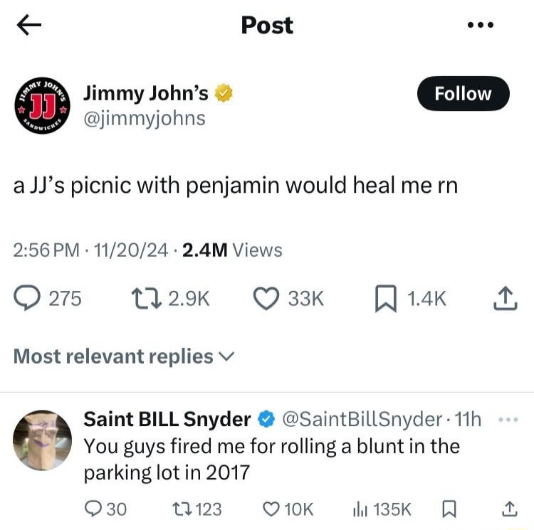 Post Jimmy Johns jimmyjohns aJJs picnic with penjamin would heal me rn 256PM 112024 24M Views Q25 129k Q33K J14k Most relevant replies v Saint BILL Snyder SaintBillSnyder 11h You guys fired me for rolling a blunt in the parking lotin 2017 Q30 123 Q1K Wesk R