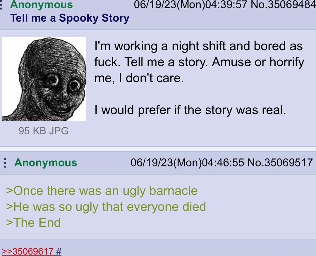 Anonymous 061923Mon043957 No35069484 Tell me a Spooky Story Im working a night shift and bored as fuck Tell me a story Amuse or horrify me dont care would prefer if the story was real 95 KB JPG i Anonymous 061923Mon044655 No35069517 Once there was an ugly bamacle He was so ugly that everyone died The End 35069617