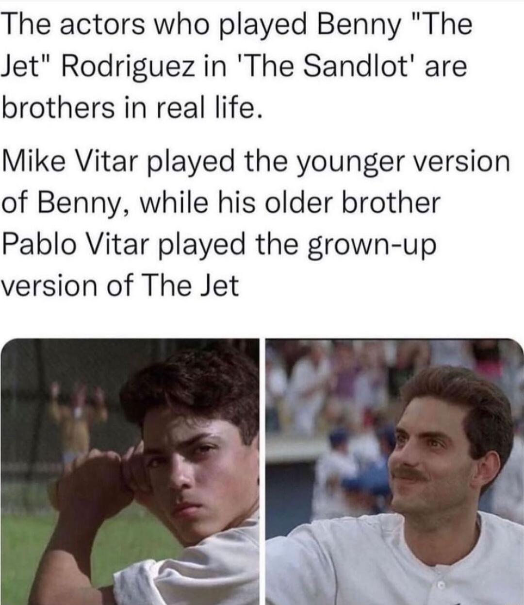 The actors who played Benny The Jet Rodriguez in The Sandlot are brothers in real life Mike Vitar played the younger version of Benny while his older brother Pablo Vitar played the grown up version of The Jet