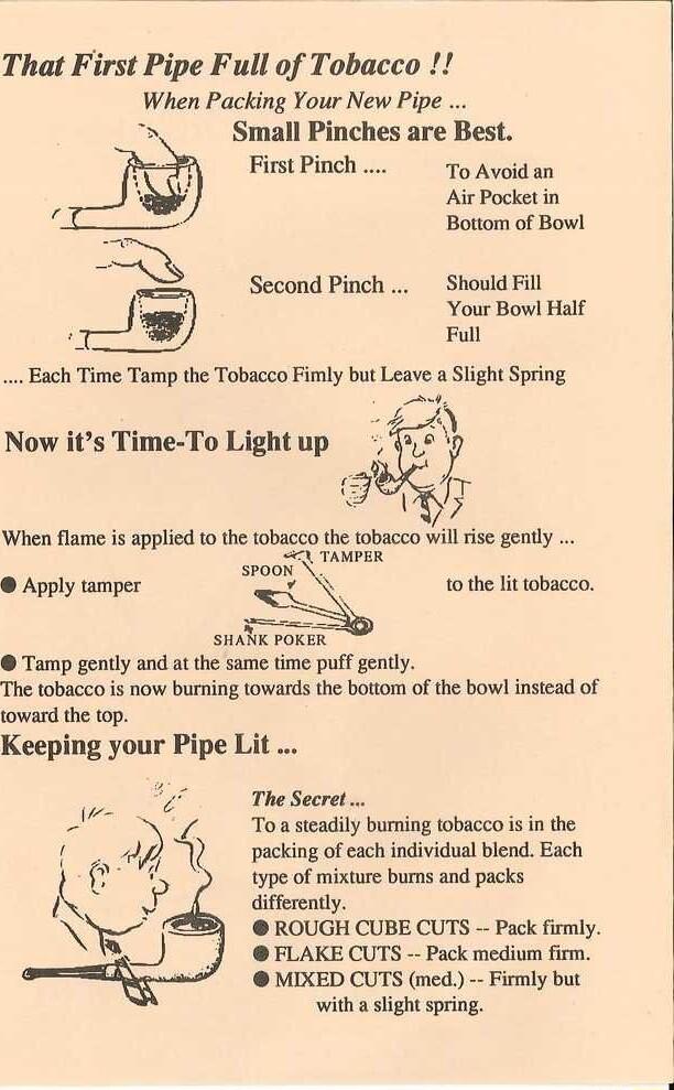 That First Pipe Full of Tobacco When Packing Your New Pipe Small Pinches are Best FirstPinch 1o Avoidan Air Pocket in Bottom of Bowl Second Pinch Should Fill Your Bowl Half Full When flame is applied 1 the tobacco the tobacco willrise gently LU TAMPER spaoy Apply tamper to the lit tobacco SHANK PORER Tamp gently and at the same time puff gently The tobacco s now burning towards the bottom of the b