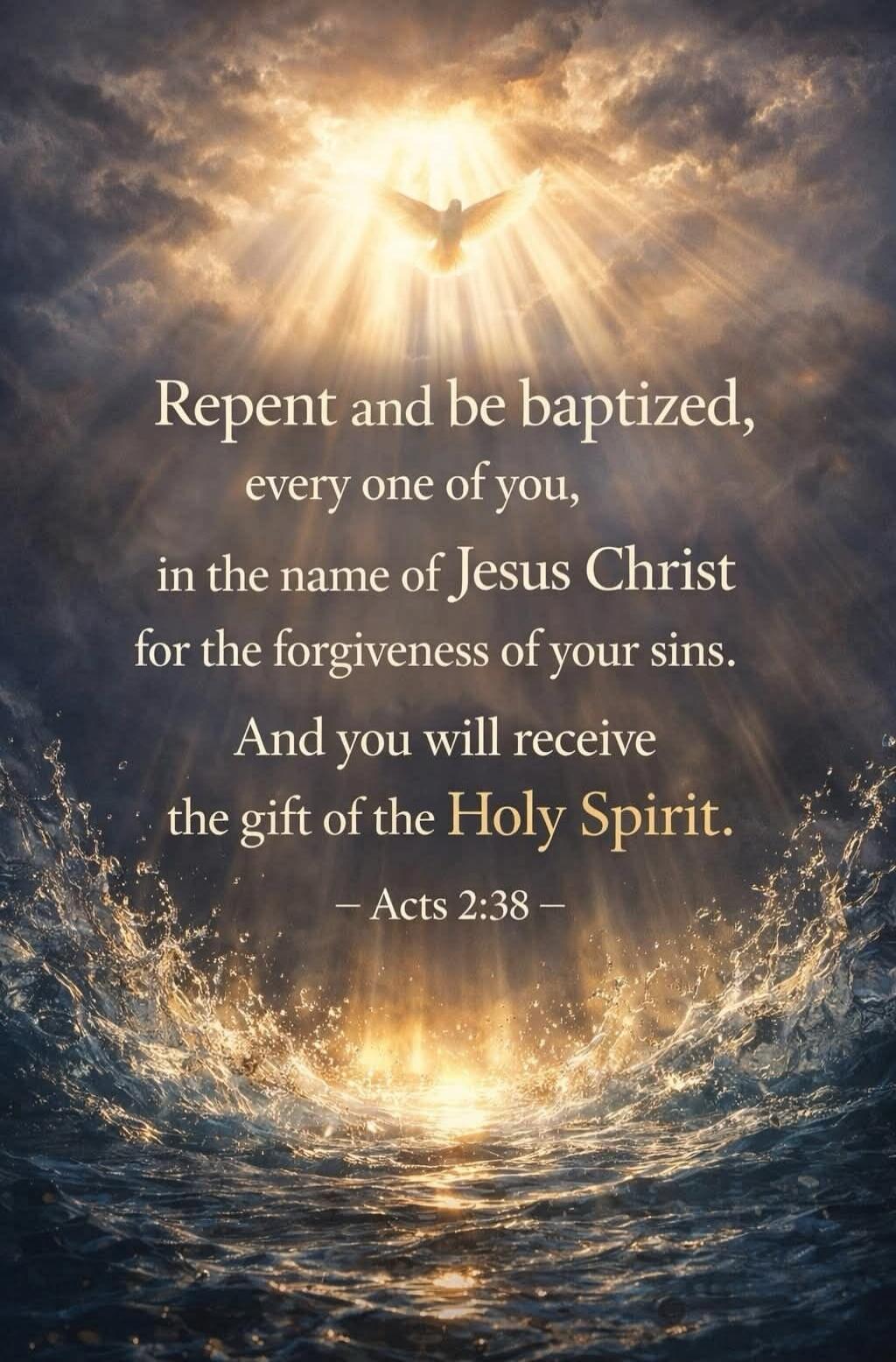 Repent and be baptized, every one of you, in the name of Jesus Christ for the forgiveness of your sins. And you will receive the gift of the Holy Spirit. - Acts 2:38 -