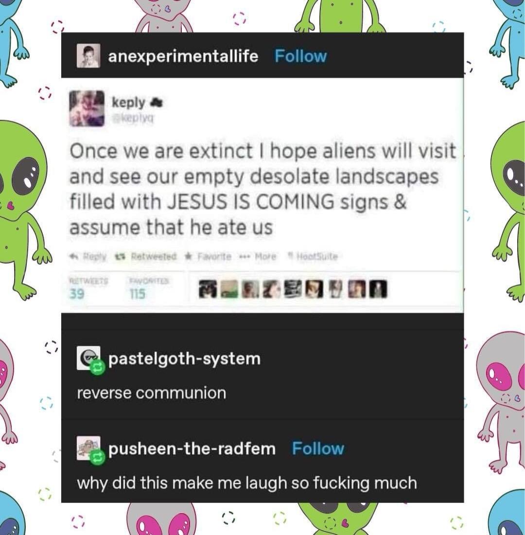 Once we are extinct hope aliens will visit and see our empty desolate landscapes filled with JESUS IS COMING signs assume that he ate us JonrEnTnR mpaslelgothsystem reverse communion pusheen the radfem Follo why did this make me laugh so fucking much