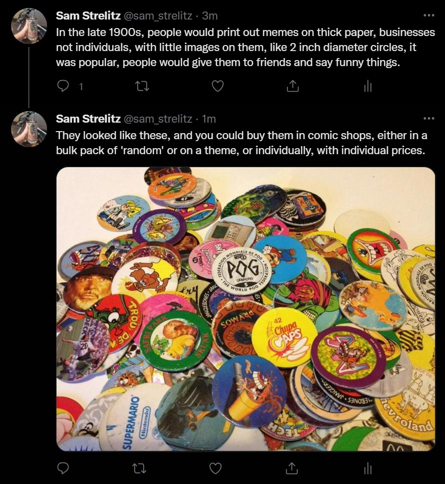 Sam Strelitz itz 3 Inthe late 1900s people would print out memes on thick paper businesses ot individuals with tte images on them fike 2 inch diameter circls it was popular people would give then to friends and say funny things Sam Strolitz They looked like these and you could buy them in comic shops either ina bulk pack of random or on a theme or individually with individual prces