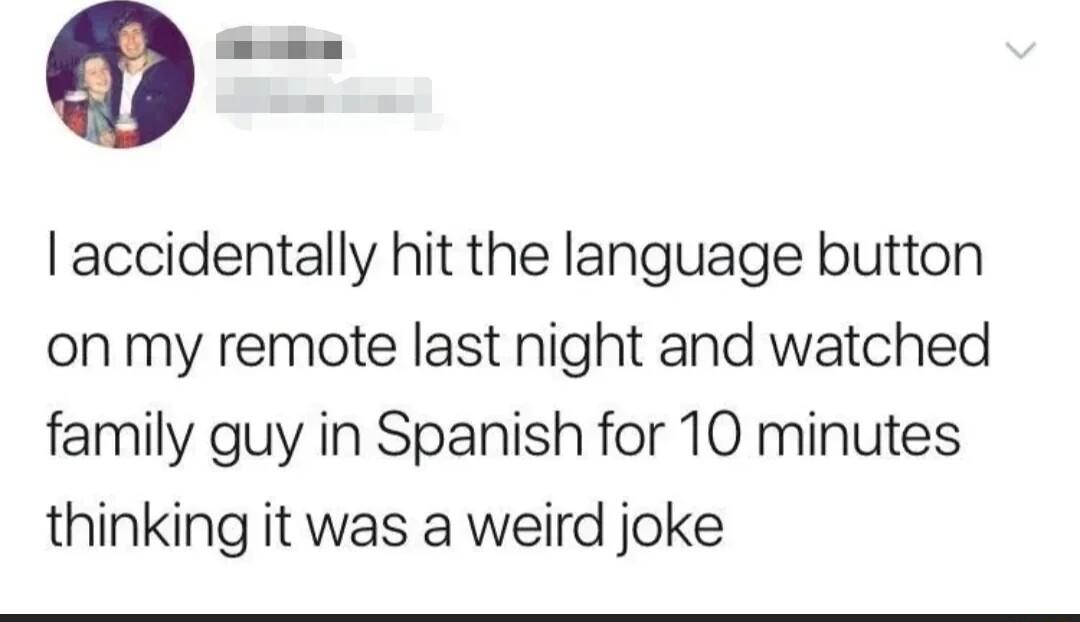 accidentally hit the language button on my remote last night and watched family guy in Spanish for 10 minutes thinking it was a weird joke