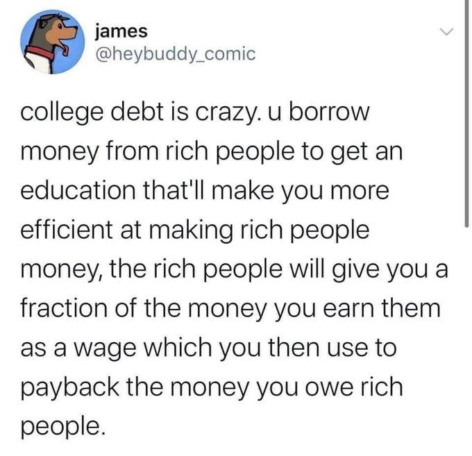 james heybuddy_comic college debt is crazy u borrow money from rich people to get an education thatll make you more efficient at making rich people money the rich people will give you a fraction of the money you earn them as a wage which you then use to payback the money you owe rich people