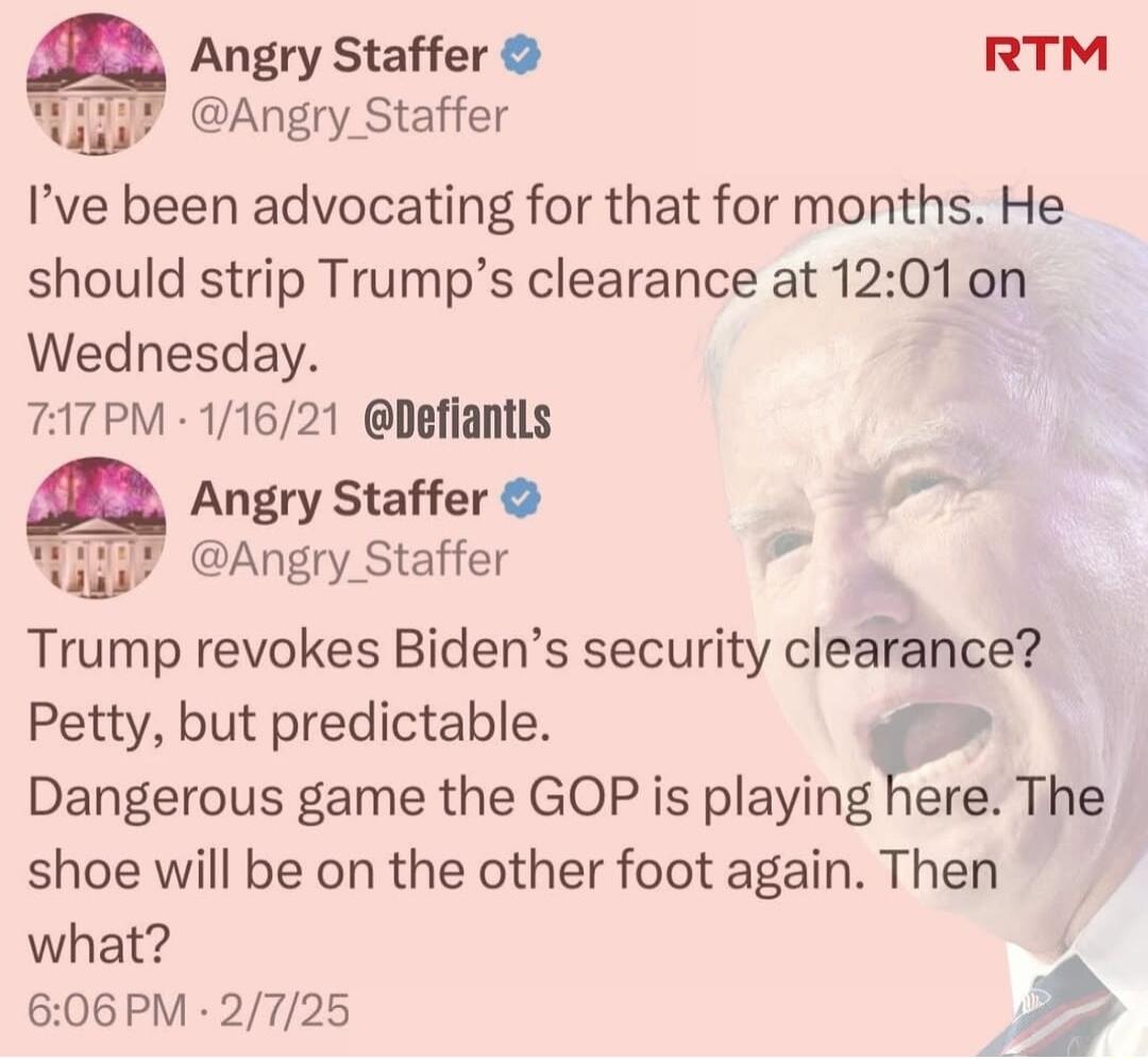 Angry Staffer RTM i Angry Staffer Ive been advocating for that for months He should strip Trumps clearance at 1201 on Wednesday 7A7PM 11621 Defiantls Angry Staffer pon Angry Staffer Trump revokes Bidens security cleifnce Petty but predictable Dangerous game the GOP is playing here The shoe will be on the other foot again Then what 606PM 2725 iy