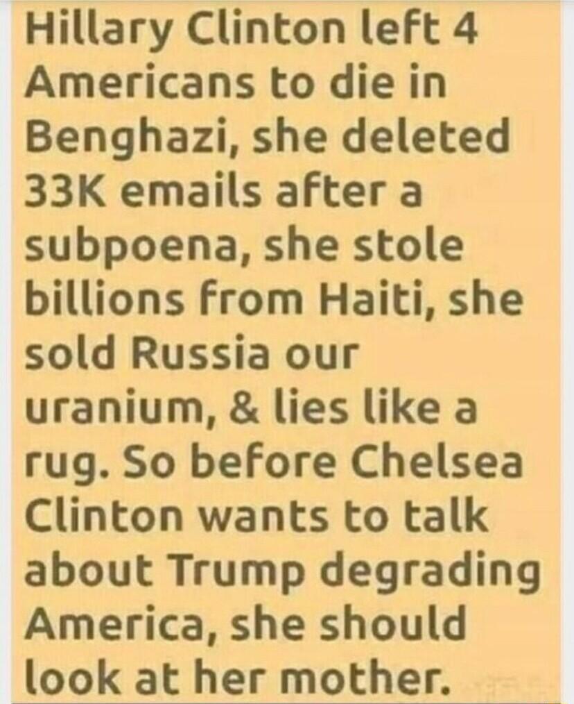 Hillary Clinton left 4 Americans to die in Benghazi she deleted 33K emails after a subpoena she stole billions from Haiti she sold Russia our uranium lies like a rug So before Chelsea Clinton wants to talk about Trump degrading America she should look at her mother