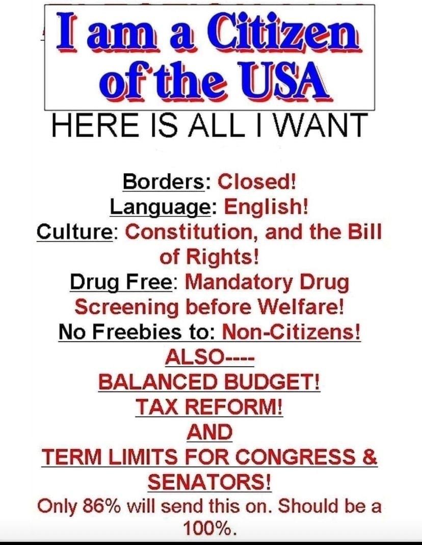 I am a Citizen of the USA HERE IS ALL WANT Borders Closed Language English Culture Constitution and the Bill of Rights Drug Free Mandatory Drug Screening before Welfare No Freebies to Non Citizens ALSO BALANCED BUDGET TAX REFORM AND TERM LIMITS FOR CONGRESS SENATORS Only 86 will send this on Should be a 100