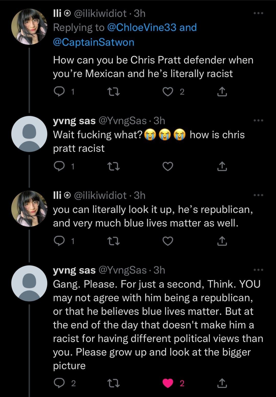 W lli ilikiwidiot 3h Replying to ChloeVine33 and CaptainSatwon How can you be Chris Pratt defender when youre Mexican and hes literally racist oR n Vi yvng sas YvngSas 3t Wait fucking what how is chris pratt racist O 7 a4 li ilikiwidiot 3h you can literally look it up hes republican and very much blue lives matter as well O n v yvng sas YvngSas 3h Gang Please For just a second Think YOU LEREEEER G