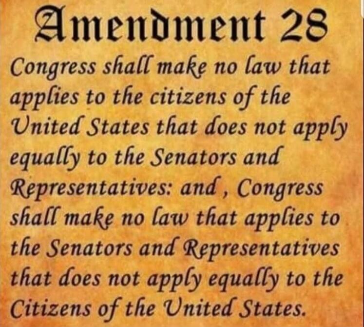 Amendment 28 Congress shall make no law that applies to the citizens of the United States that does not apply equally to the Senators and Representatives: and, Congress shall make no law that applies to the Senators and Representatives that does not apply equally to the Citizens of the United States.