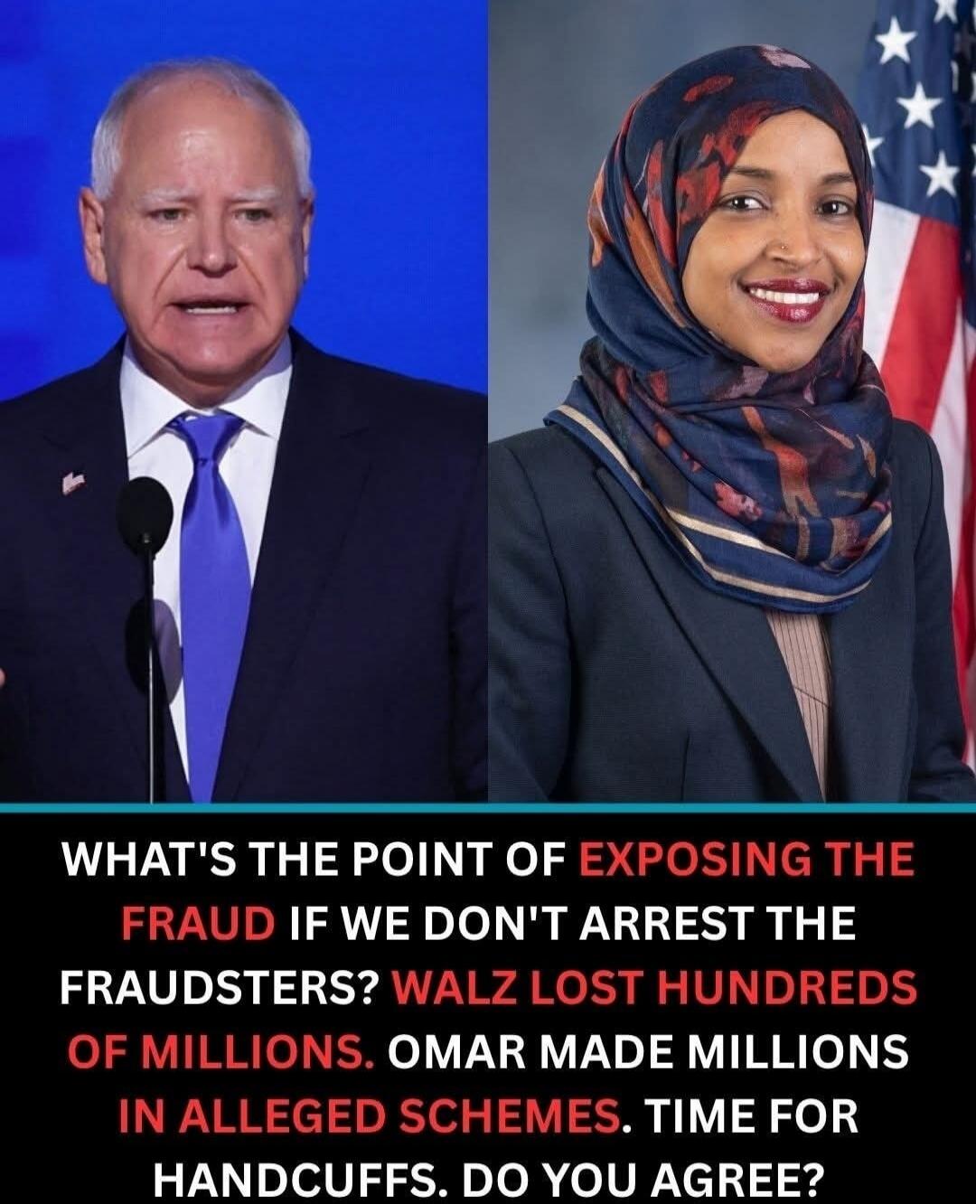 WHAT'S THE POINT OF EXPOSING THE FRAUD IF WE DON'T ARREST THE FRAUDSTERS? WALZ LOST HUNDREDS OF MILLIONS. OMAR MADE MILLIONS IN ALLEGED SCHEMES. TIME FOR HANDCUFFS. DO YOU AGREE?