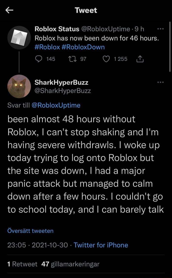 Tweet Roblox has now been down for 46 hours Roblox RobloxDown IRV1 n o7 O 1288 SharkHyperBuzz o SharkHyperBuzz Svar till RobloxUptime Roblox Status RobloxUptime 9 h been almost 48 hours without Roblox cant stop shaking and Im having severe withdrawls woke up today trying to log onto Roblox but LRSI CRN e Ia W W oF Ye IFWagF Yo4 panic attack but managed to calm e VA TR TE I NI o1 U TN WoTolUle l o 