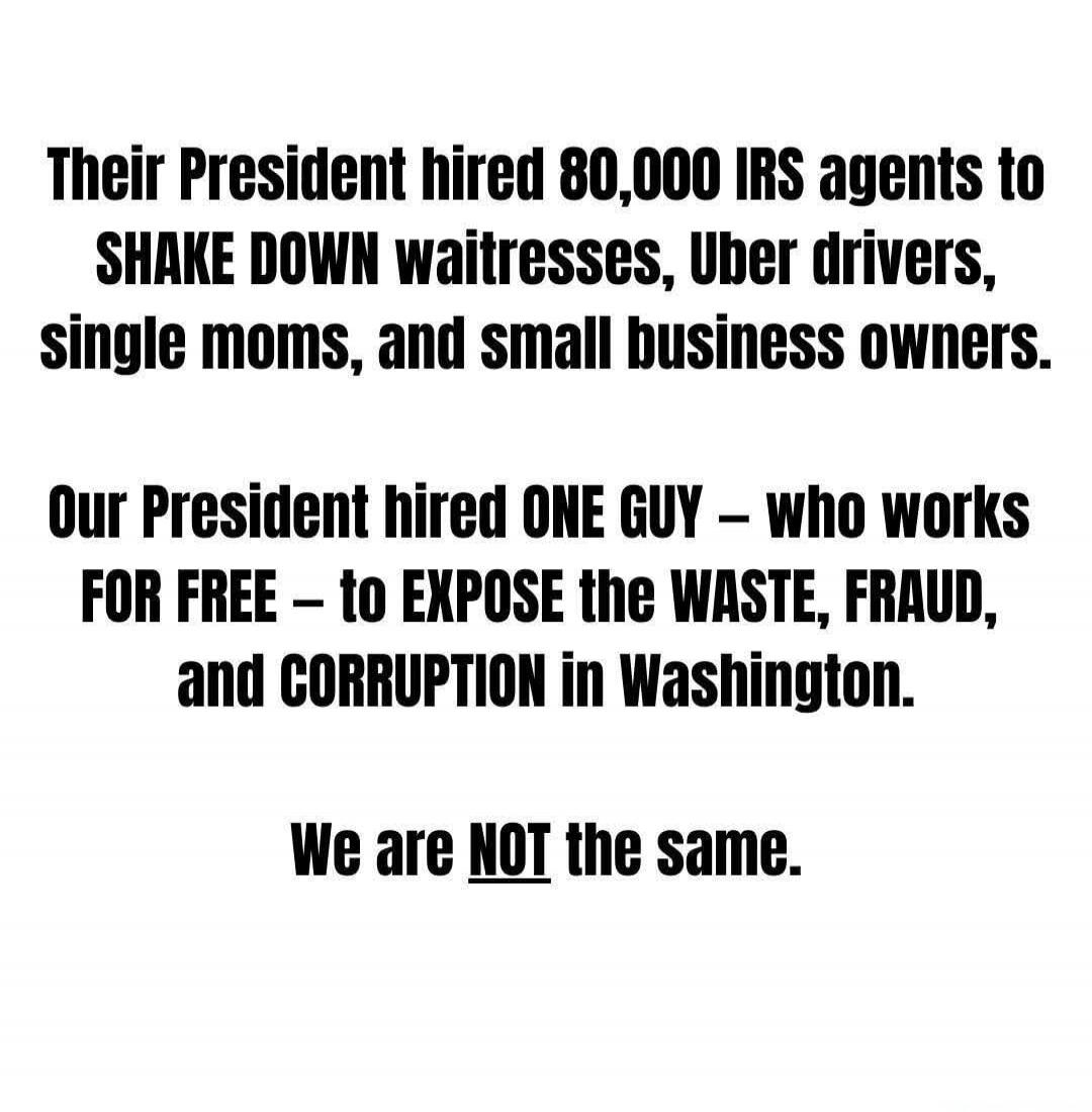 Their President hired 80,000 IRS agents to SHAKE DOWN waitresses, Uber drivers, single moms, and small business owners. Our President hired ONE GUY – who works FOR FREE – to EXPOSE the WASTE, FRAUD, and CORRUPTION in Washington. We are NOT the same.