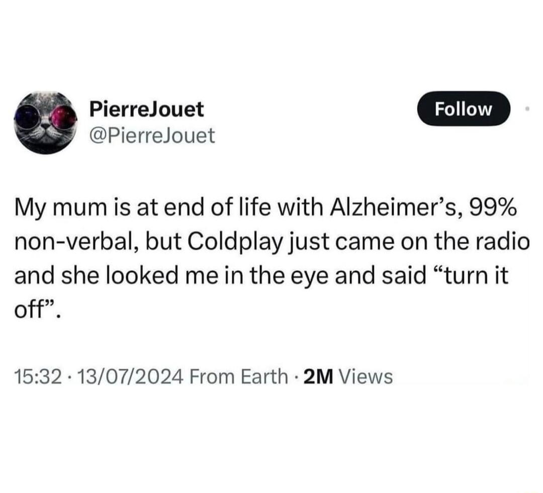 PierreJouet PierreJouet My mum is at end of life with Alzheimers 99 non verbal but Coldplay just came on the radio and she looked me in the eye and said turn it off 1532 13072024 From Earth 2M Views