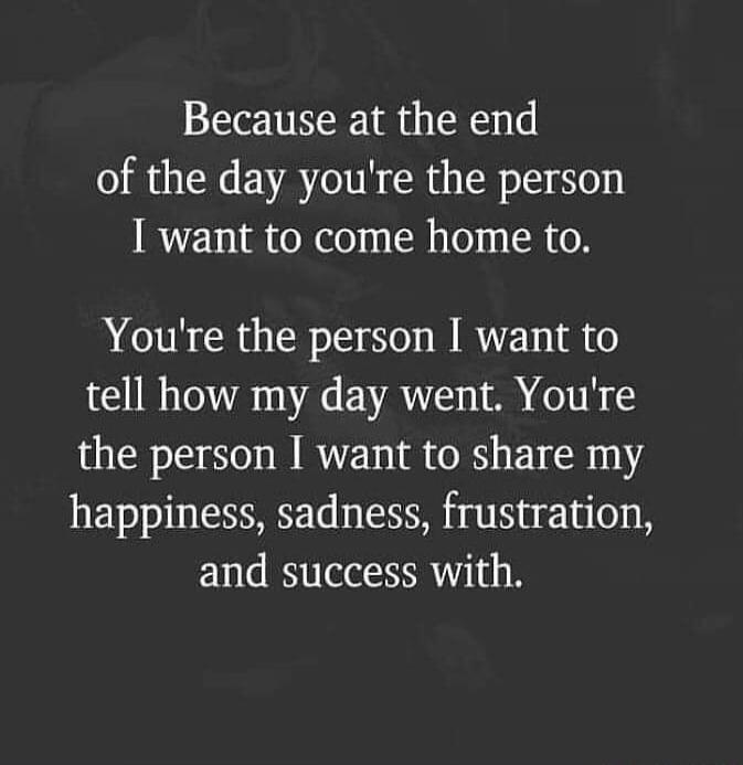 Because at the end of the day you're the person I want to come home to. You're the person I want to tell how my day went. You're the person I want to share my happiness, sadness, frustration, and success with.