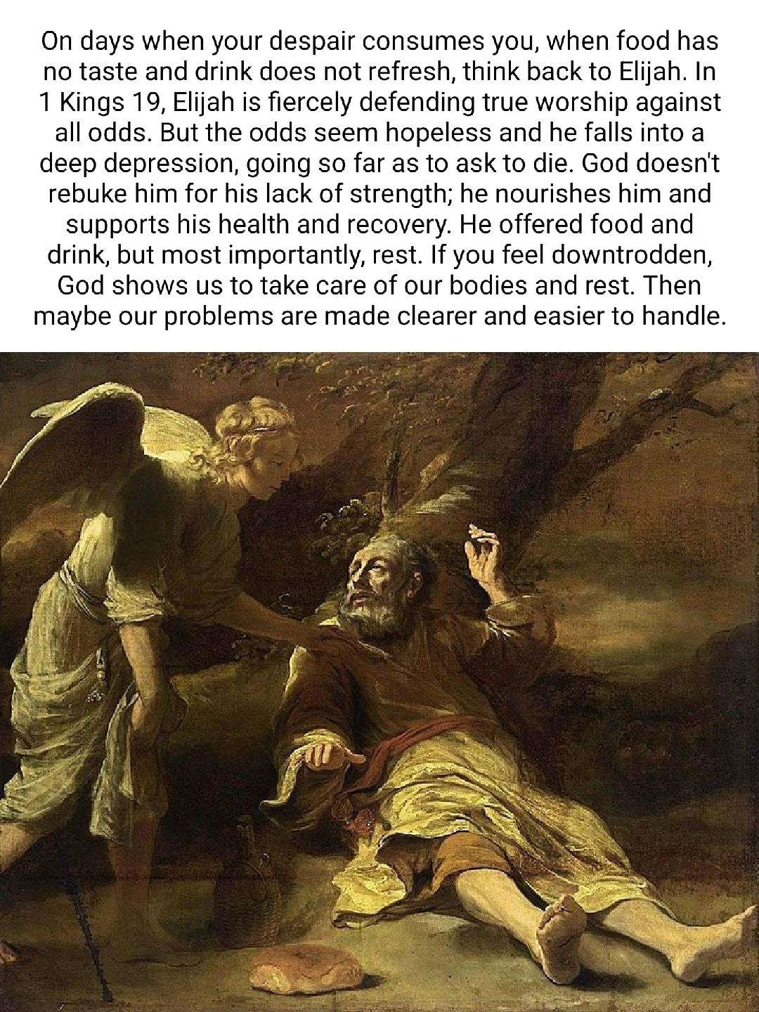 On days when your despair consumes you when food has no taste and drink does not refresh think back to Eljah In 1 Kings 19 Elijah is fiercely defending true worship against all odds But the odds seem hopeless and he falls into a deep depression going so far as to ask to die God doesnit rebuke him for his lack of strength he nourishes him and supports his health and recovery He offered food and dri
