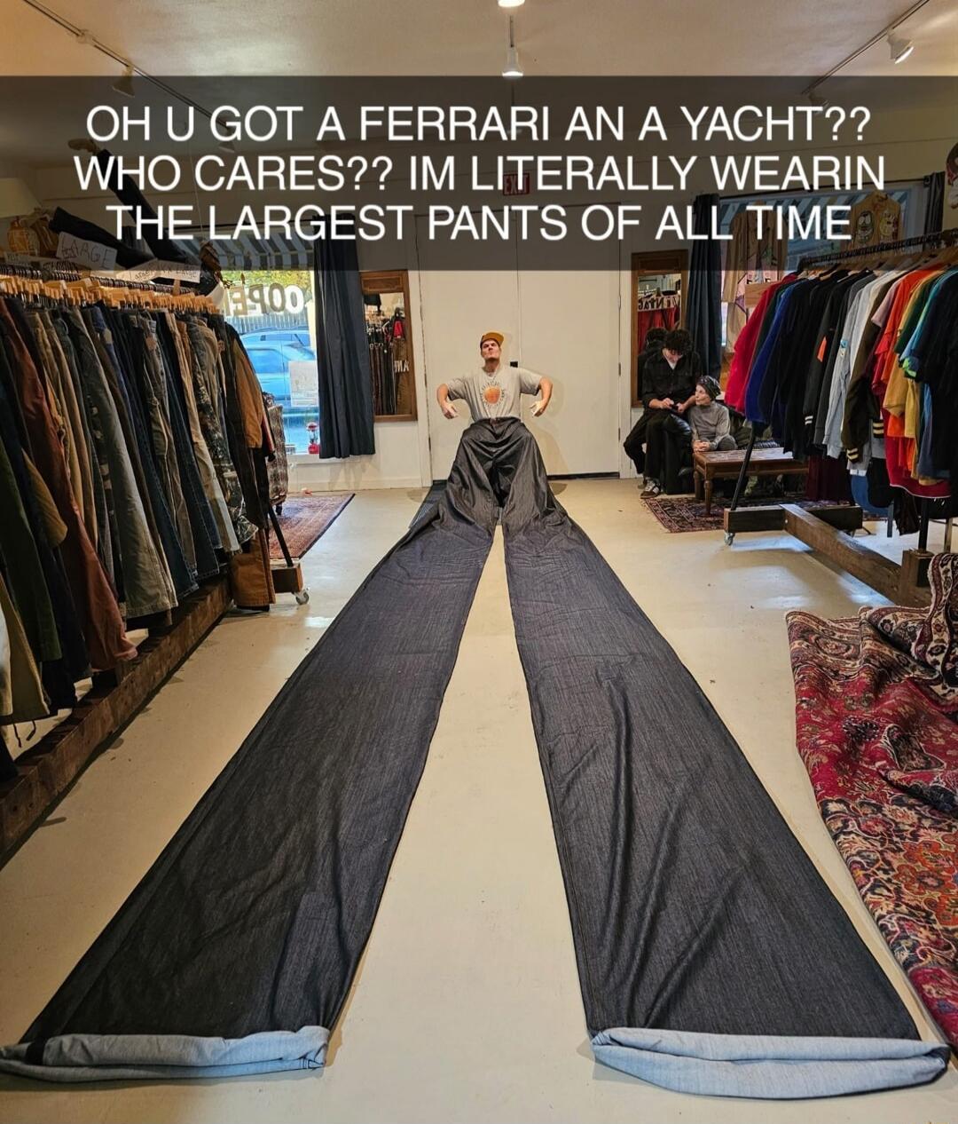 OH U GOT A FERRARI AN A YACHT?? WHO CARES?? IM LITERALLY WEARIN THE LARGEST PANTS OF ALL TIME
