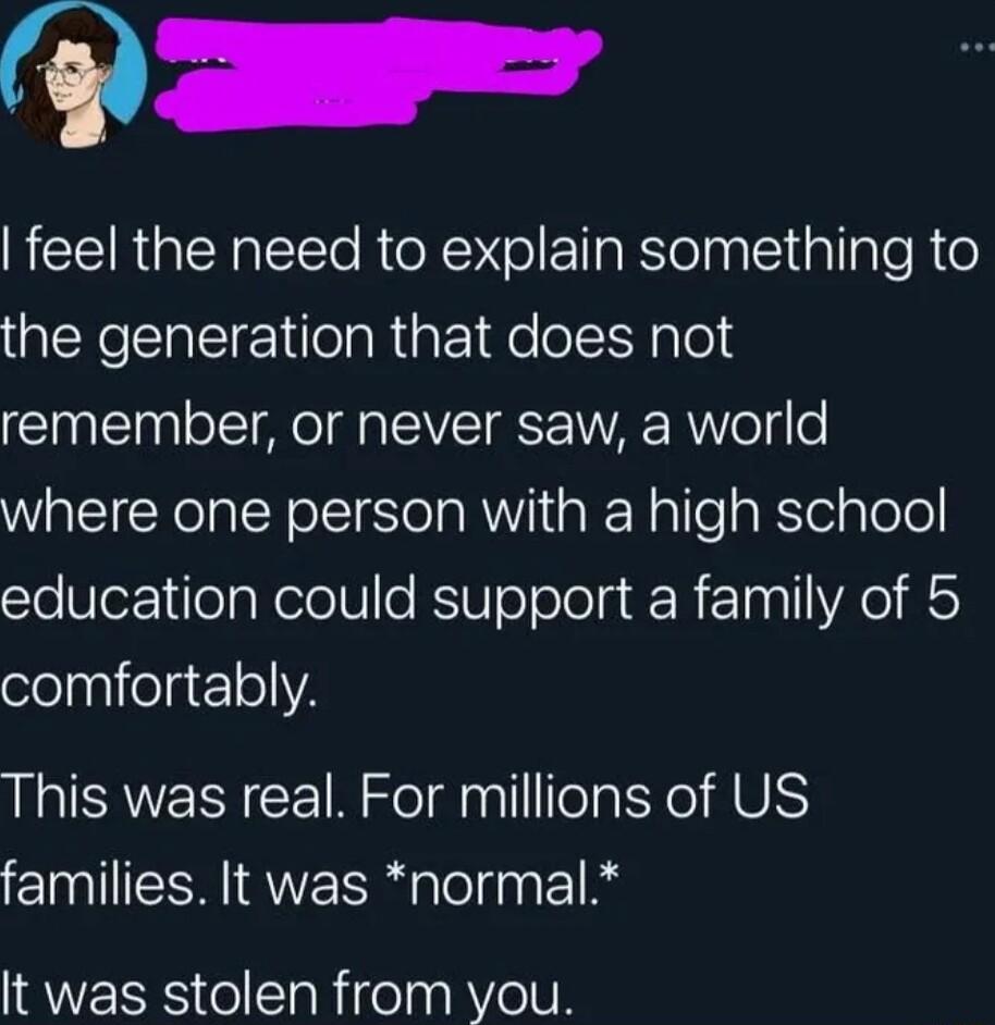 feel the need to explain something to the generation that does not remember or never saw a world where one person with a high school o Slez1 eaReleoRSI0ToTolela R 100 1 YA elaglielac1oVA This was real For millions of US families It was normal It was stolen from you