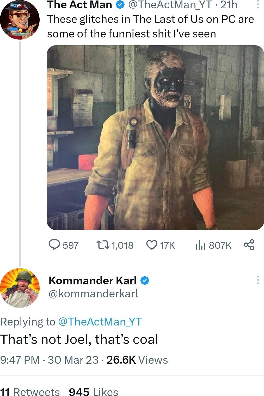 The Act Man TheActMan YT 21h These glitches in The Last of Us on PC are some of the funniest shit Ive seen Oso7 W08 Q7K lisork Kommander Karl 77 kommanderkarl Replying to TheActMan YT Thats not Joel thats coal 947 PM 30 Mar 23 266K Views 11 Retweets 945 ikes