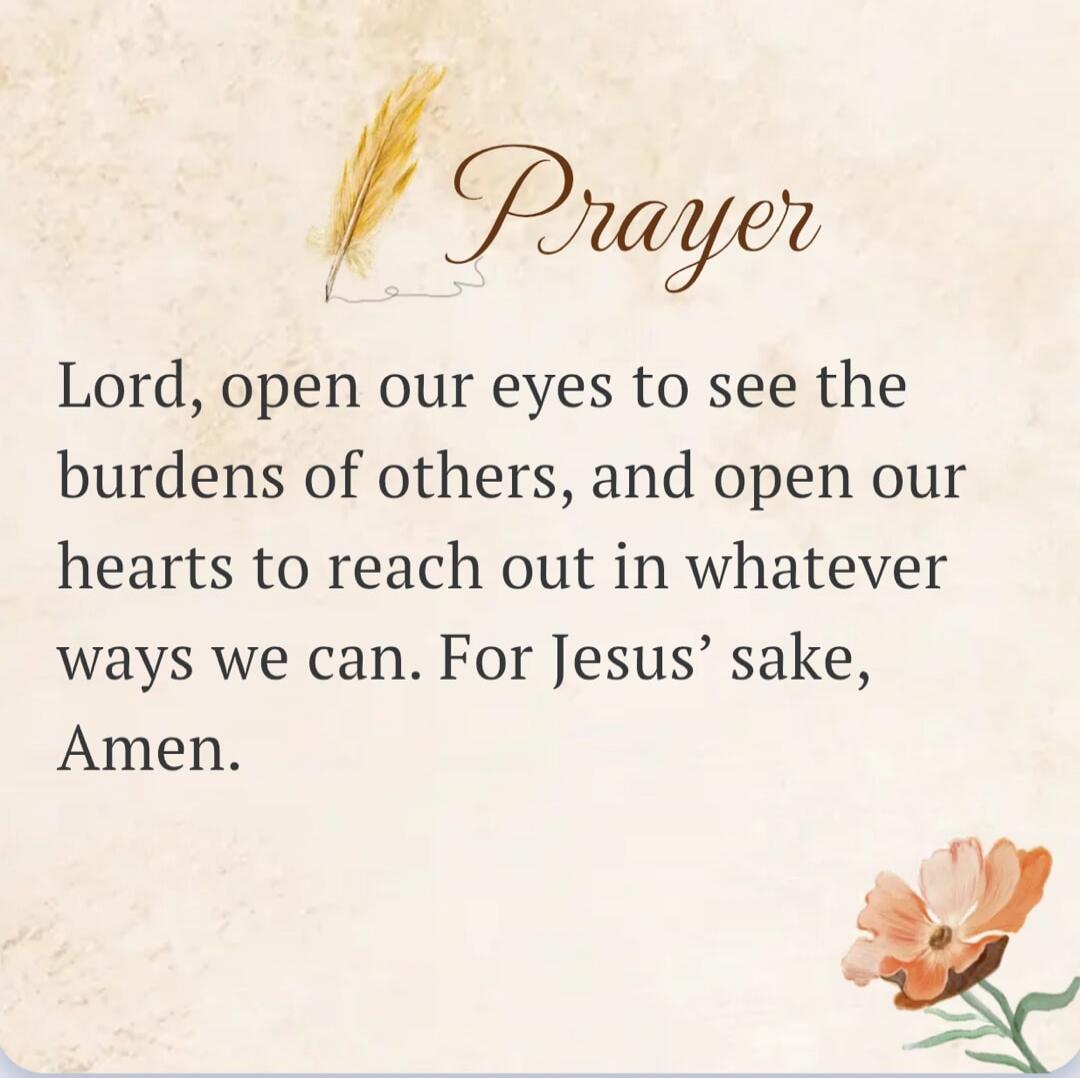 Prayer Lord, open our eyes to see the burdens of others, and open our hearts to reach out in whatever ways we can. For Jesus' sake, Amen.