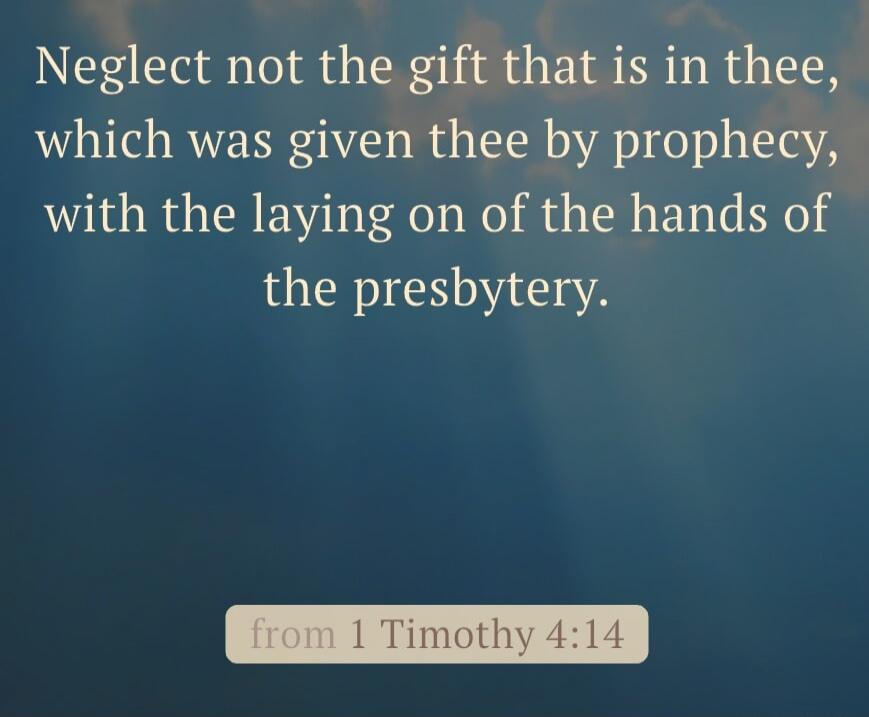 Neglect not the gift that is in thee, which was given thee by prophecy, with the laying on of the hands of the presbytery. from 1 Timothy 4:14