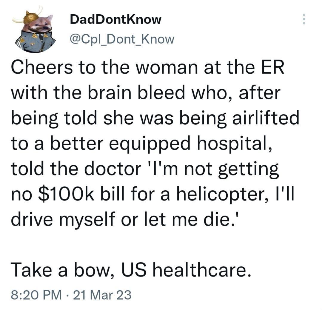 DadDontKnow Cpl_Dont_Know Cheers to the woman at the ER with the brain bleed who after being told she was being airlifted to a better equipped hospital told the doctor Im not getting no 100k bill for a helicopter Il drive myself or let me die Take a bow US healthcare 820 PM 21 Mar 23