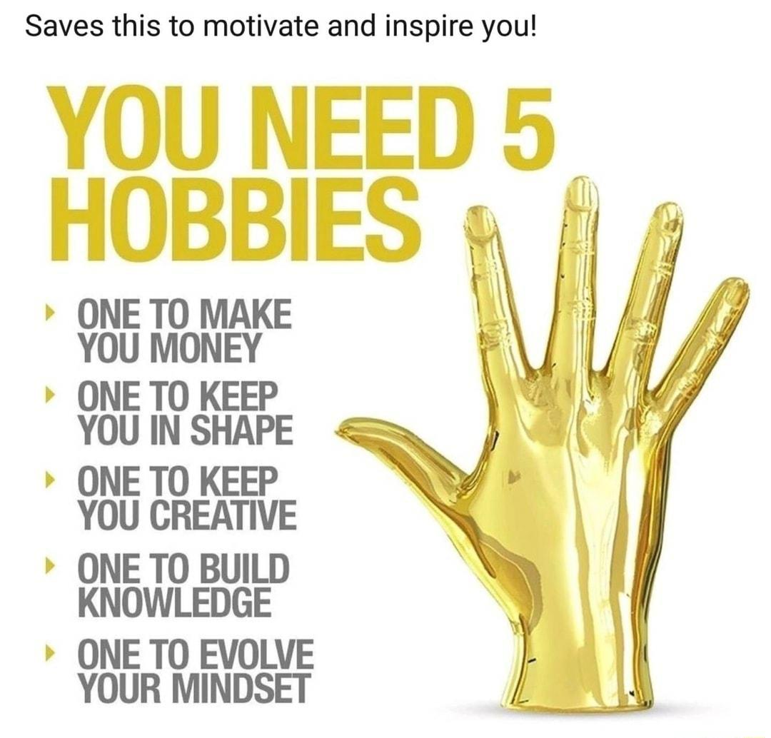 Saves this to motivate and inspire you YOU NEED 5 HOBBIES ONE TO MAKE YOU MONEY ONE TO KEEP YOU IN SHAPE ONE TO KEEP YOU CREATIVE ONE TO BUILD KNOWLEDGE ONE TO EVOLVE YOUR MINDSET