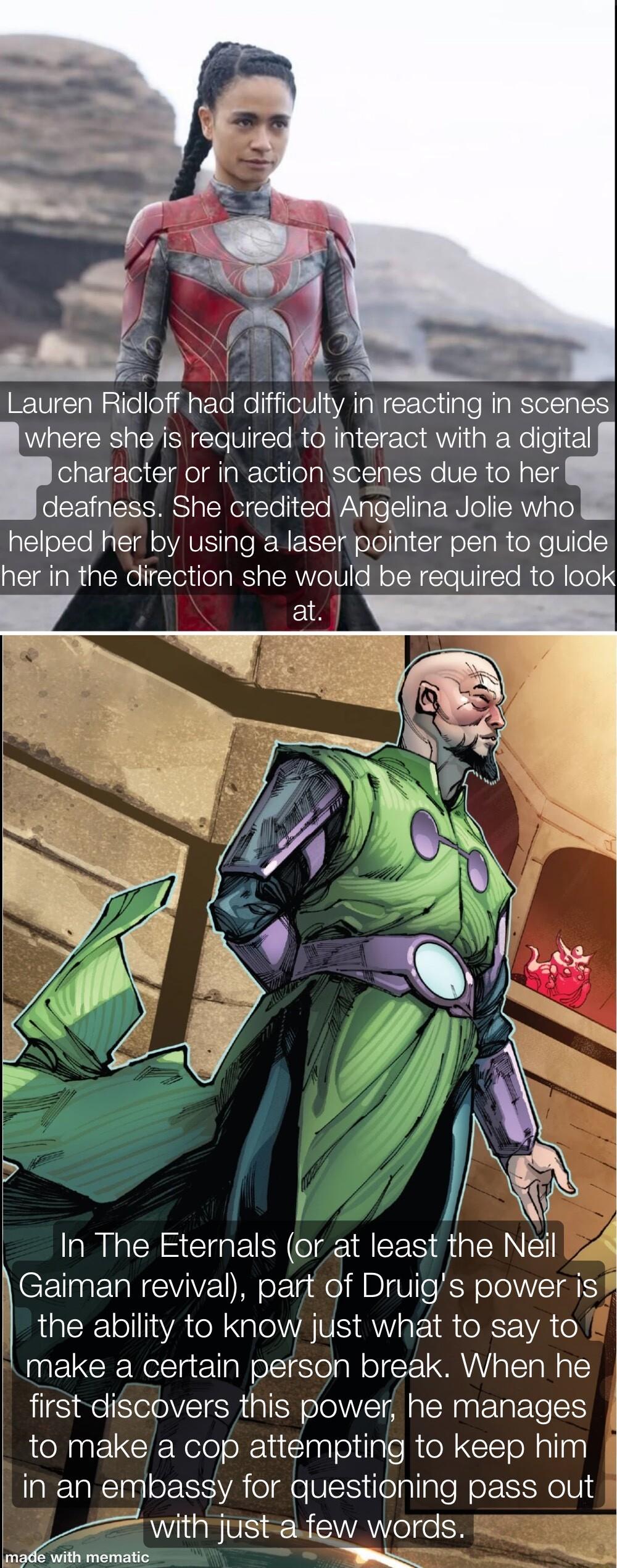 ale N pNE Lauren Ridloff had difficulty in reacting in scenes where she is required to interact with a digital character or in action scenes due to her deafness She credited Angelina Jolie who helped her by using a laser pointer pen to guide her in the direction she would be required to look aRICHS CTGETR T REE S AN Gaiman revival part of Druigs power is the ability to know just what to say to mak