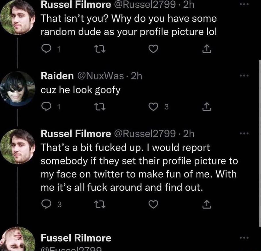 Russel Filmore Russel2799 2h RLCISEUR ST A VR LRVCITR EVERETT random dude as your profile picture lol o1 e o Raiden NuxWas 2h fii cuz he look goofy o k o o E Russel Filmore Russel2799 2h Thats a bit fucked up would report somebody if they set their profile picture to my face on twitter to make fun of me With R R T ETCTICENR L NN S Q3 n Q m Fussel Rilmore i