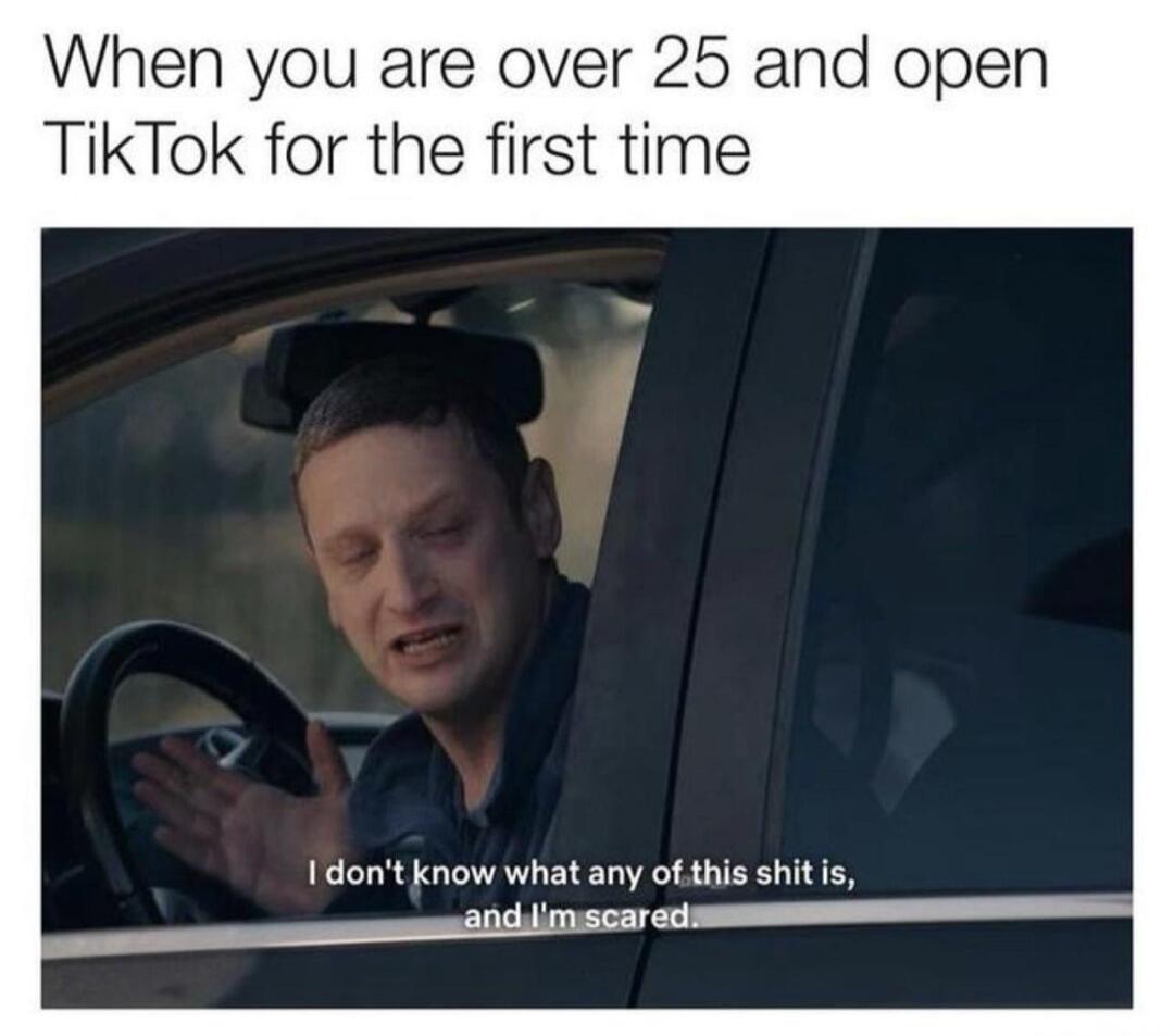 When you are over 25 and open TikTok for the first time. I don't know what any of this shit is, and I'm scared.