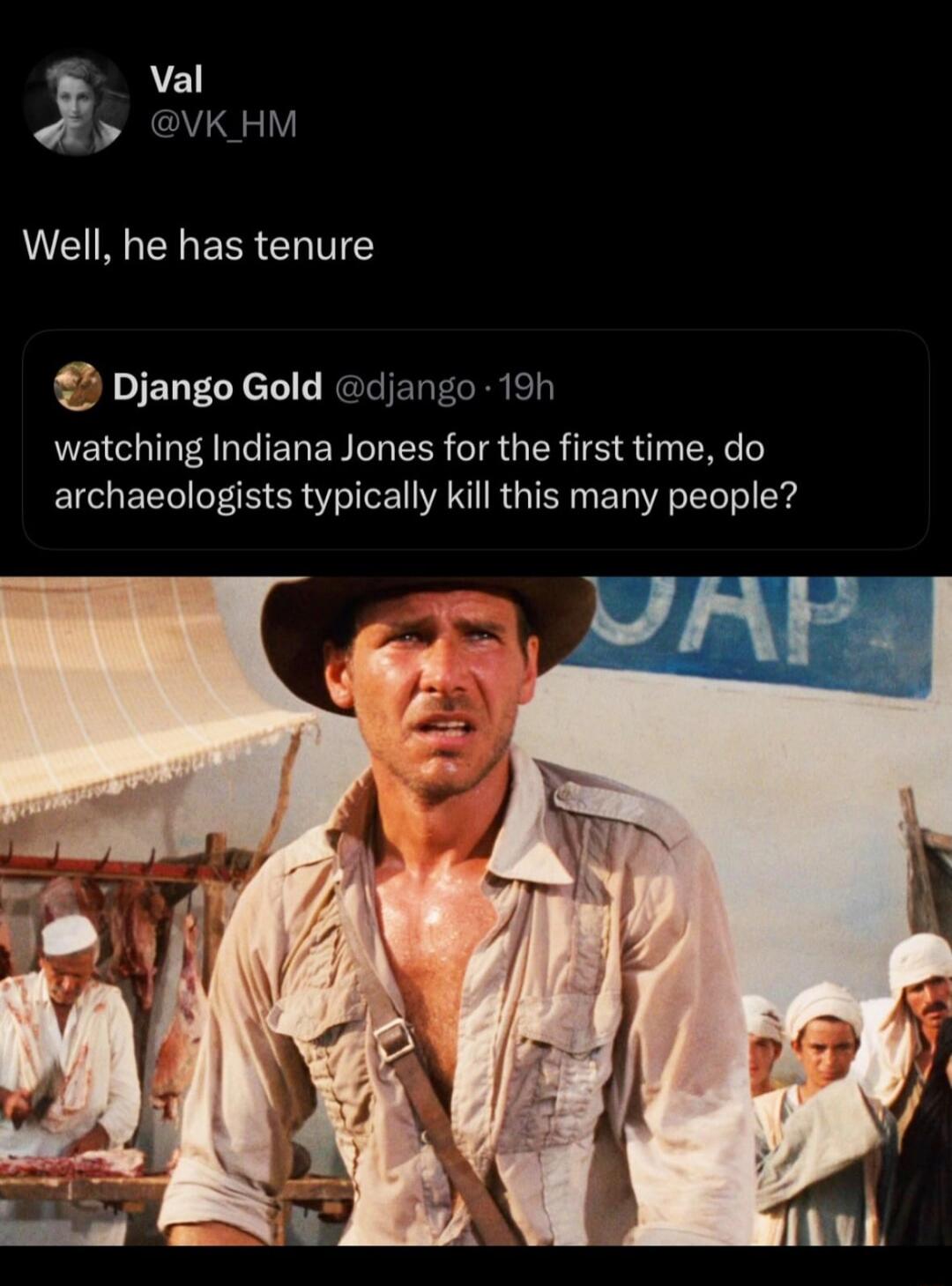 Val @VK_HM Well, he has tenure Django Gold @django · 19h watching Indiana Jones for the first time, do archaeologists typically kill this many people?