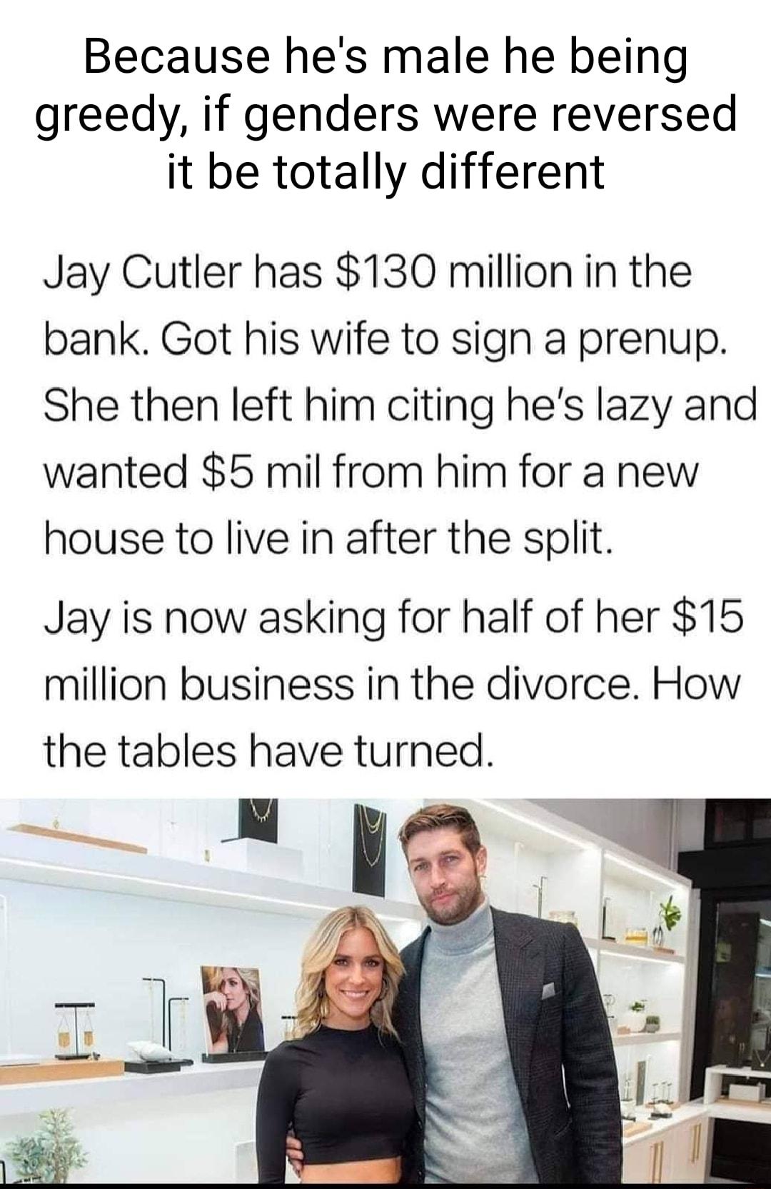 Because hes male he being greedy if genders were reversed it be totally different Jay Cutler has 130 million in the bank Got his wife to sign a prenup She then left him citing hes lazy and wanted 5 mil from him for a new house to live in after the split Jay is now asking for half of her 15 million business in the divorce How the tables have turned