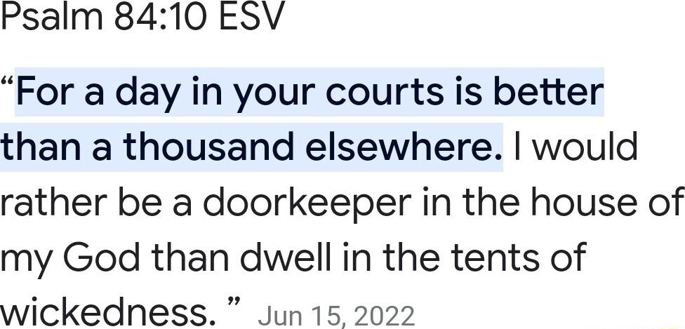 Psalm 8410 ESV For a day in your courts is better than a thousand elsewhere would rather be a doorkeeper in the house of my God than dwell in the tents of wickedness Jun 15 2022