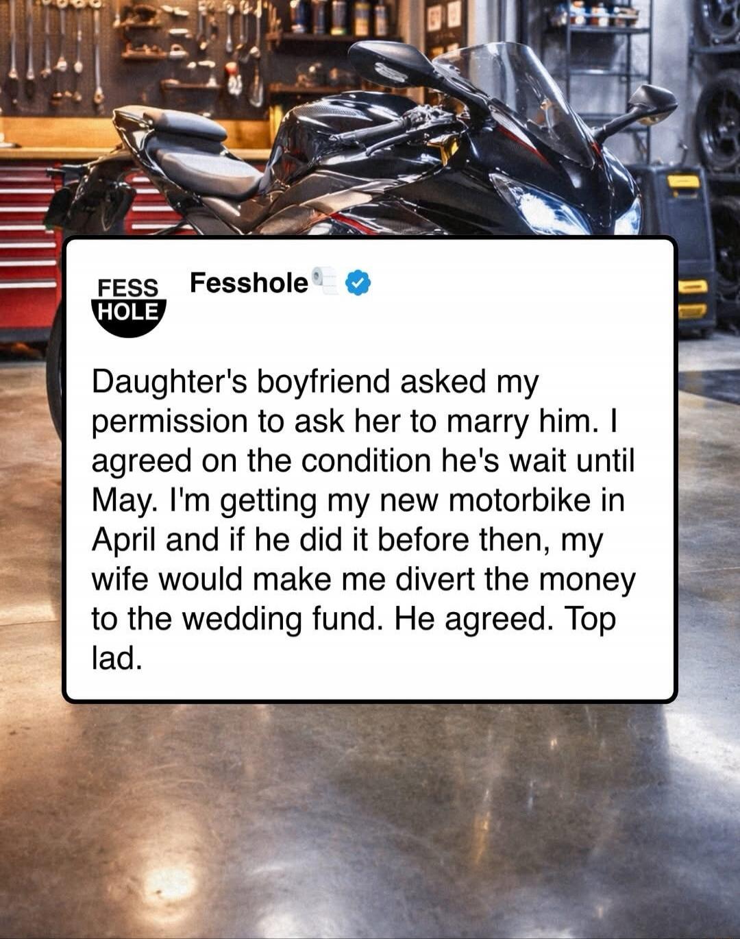 Daughter's boyfriend asked my permission to ask her to marry him. I agreed on the condition he's wait until May. I'm getting my new motorbike in April and if he did it before then, my wife would make me divert the money to the wedding fund. He agreed. Top lad.