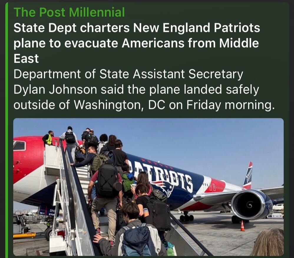 The Post Millennial State Dept charters New England Patriots plane to evacuate Americans from Middle East Department of State Assistant Secretary Dylan Johnson said the plane landed safely outside of Washington, DC on Friday morning.