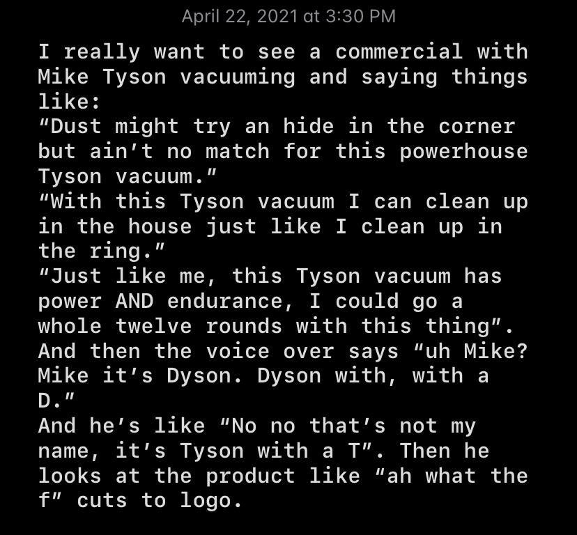 April 22 2021 at 330 PM T B AYARTZY0 R i o BEY V W oo S ok K B A R o Mike Tyson vacuuming and saying things like Dust might try an hide in the corner but aint no match for this powerhouse Tyson vacuum With this Tyson vacuum I can clean up in the house just like I clean up in the ring Just like me this Tyson vacuum has o Te 1S AN DV e U Y o of TR M oo 1 VN Ke e T I whole twelve rounds with this thi