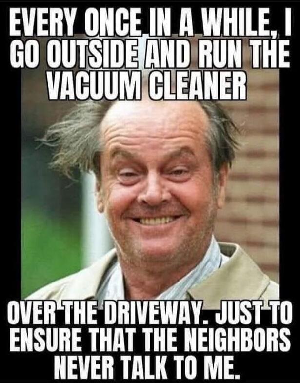 EVERY ONCE IN A WHILE, I GO OUTSIDE AND RUN THE VACUUM CLEANER OVER THE DRIVEWAY. JUST TO ENSURE THAT THE NEIGHBORS NEVER TALK TO ME.