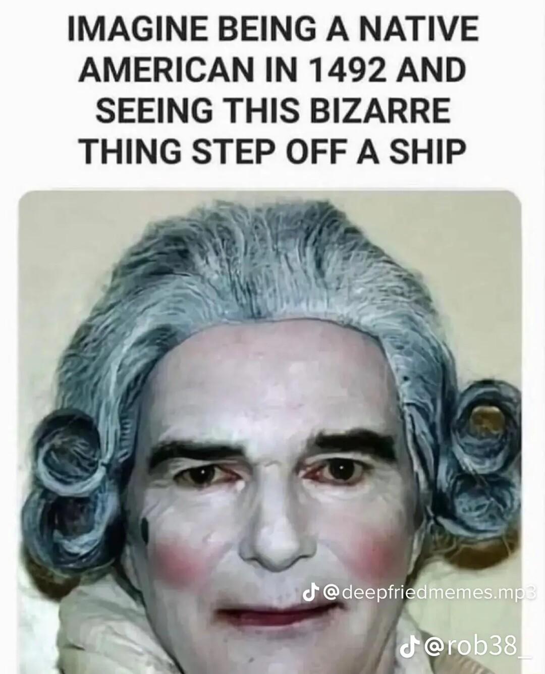 IMAGINE BEING A NATIVE AMERICAN IN 1492 AND SEEING THIS BIZARRE THING STEP OFF A SHIP