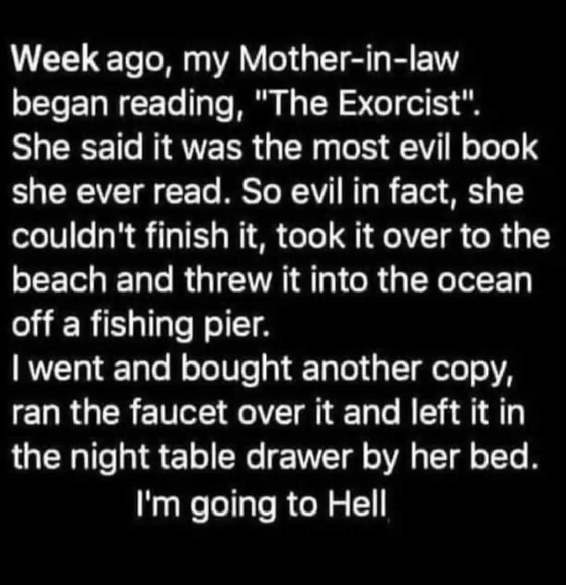 Week ago my Mother in law s CTeETaWEETo Talo M N TN e ol o She said it was the most evil book L CREVET T RESTo RV T 210 S couldnt finish it took it over to the EEGER R GIETRI GRU YT off a fishing pier went and bought another copy ERRGEREIVCE FelVT g T Te BT 4 8 the night table drawer by her bed Im going to Hell