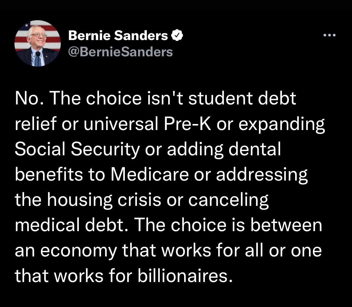 Bernie Sanders GETGTESERBES No The choice isnt student debt relief or universal Pre K or expanding Social Security or adding dental benefits to Medicare or addressing the housing crisis or canceling medical debt The choice is between an economy that works for all or one that works for billionaires