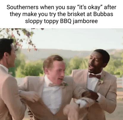 Southerners when you say its okay after they make you try the brisket at Bubbas sloppy toppy BBQ jamboree