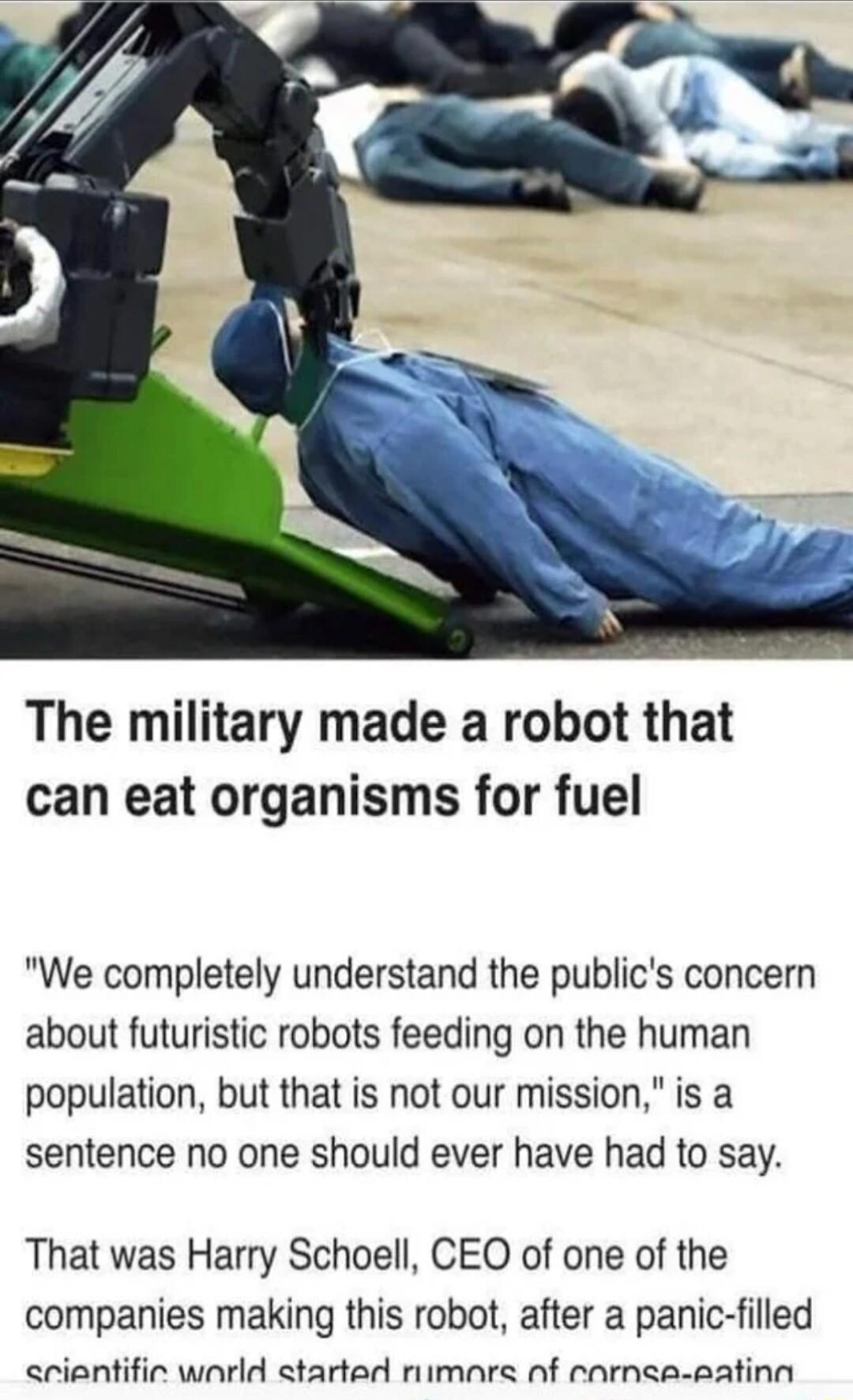 The military made a robot that can eat organisms for fuel We completely understand the publics concern about futuristic robots feeding on the human population but that is not our mission is a sentence no one should ever have had to say That was Harry Schoell CEO of one of the companies making this robot after a panic filled arientific warld started rimare nf rarnea eatinn