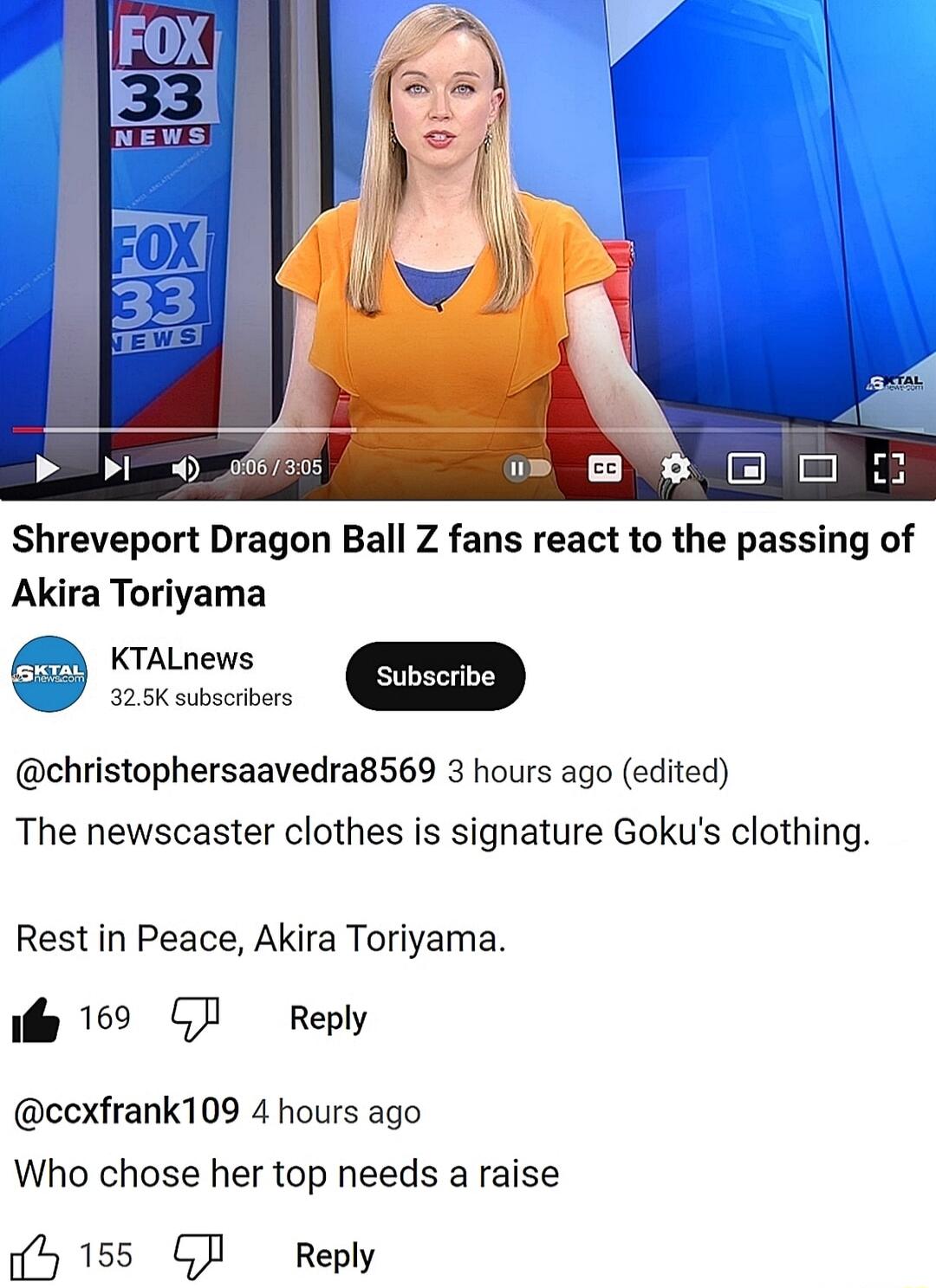 Shreveport Dragon Ball Z fans react to the passing of Akira Toriyama KTALnews 2 ubscribe 4 325K subscribers christophersaavedra8569 3 hours ago edited The newscaster clothes is signature Gokus clothing Rest in Peace Akira Toriyama e 169 GJ Reply ccxfrank109 4 hours ago Who chose her top needs a raise b 155 GI Reply