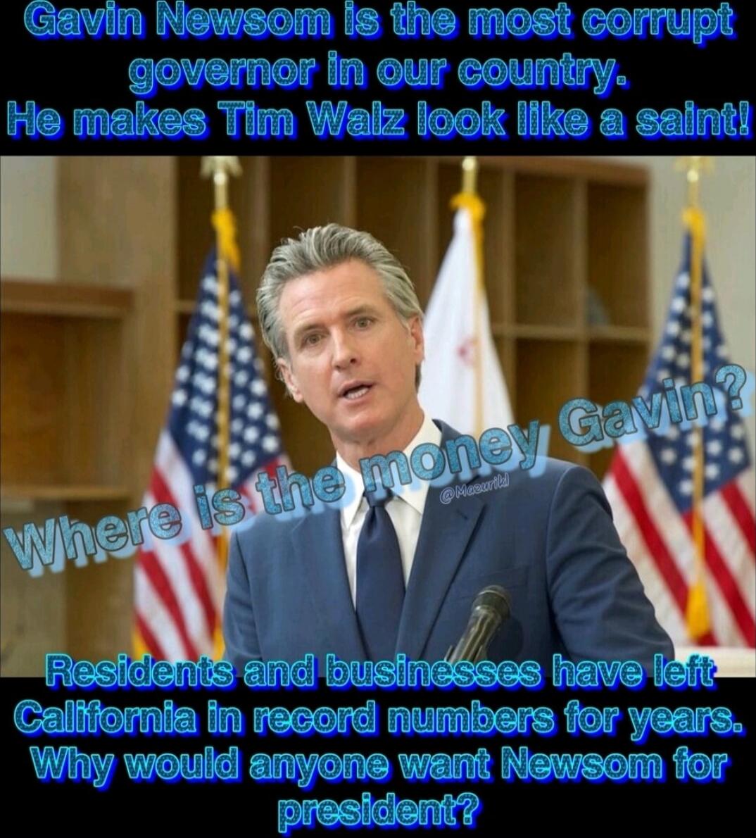 Gavin Newsom Is the most corrupt governor in our country. He makes Tim Walz look like a saint!\nWhere is the money Gavin?\nResidents and businesses have left California in record numbers for years. Why would anyone want Newsom for president?