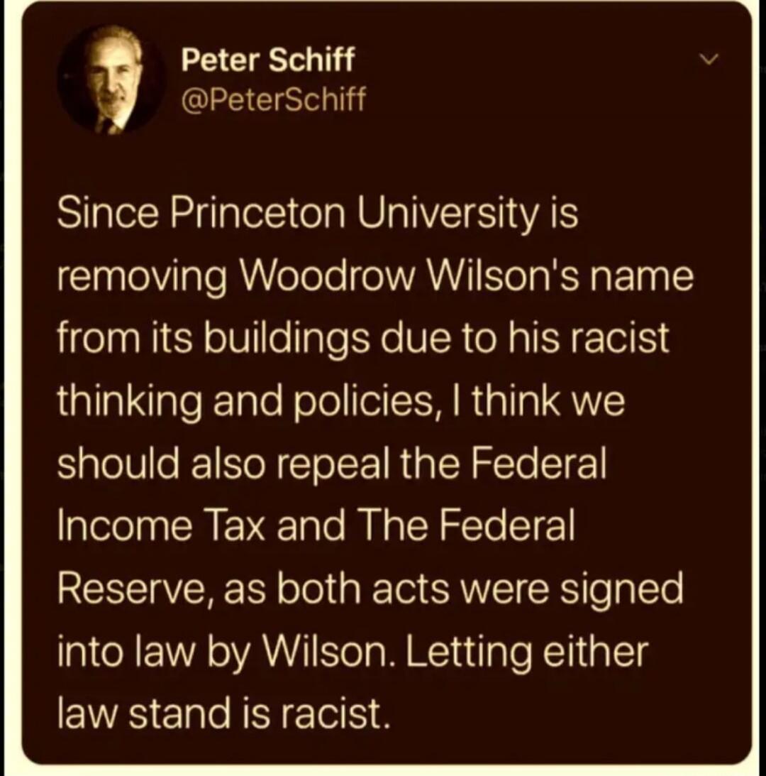 Peter Schiff @PeterSchiff Since Princeton University is removing Woodrow Wilson's name from its buildings due to his racist thinking and policies, I think we should also repeal the Federal Income Tax and The Federal Reserve, as both acts were signed into law by Wilson. Letting either law stand is racist.